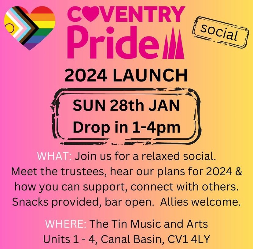Poster for the Coventry Pride 2024 Launch event at The Tin Music and Arts on Sunday 28th January. Drop-in between 1-4pm Message reads "Join us for a relaxed social. Meet the trustees, hear our plans for 2024 & how you can support, connect with others. Snacks provided, bar open. Allies welcome."